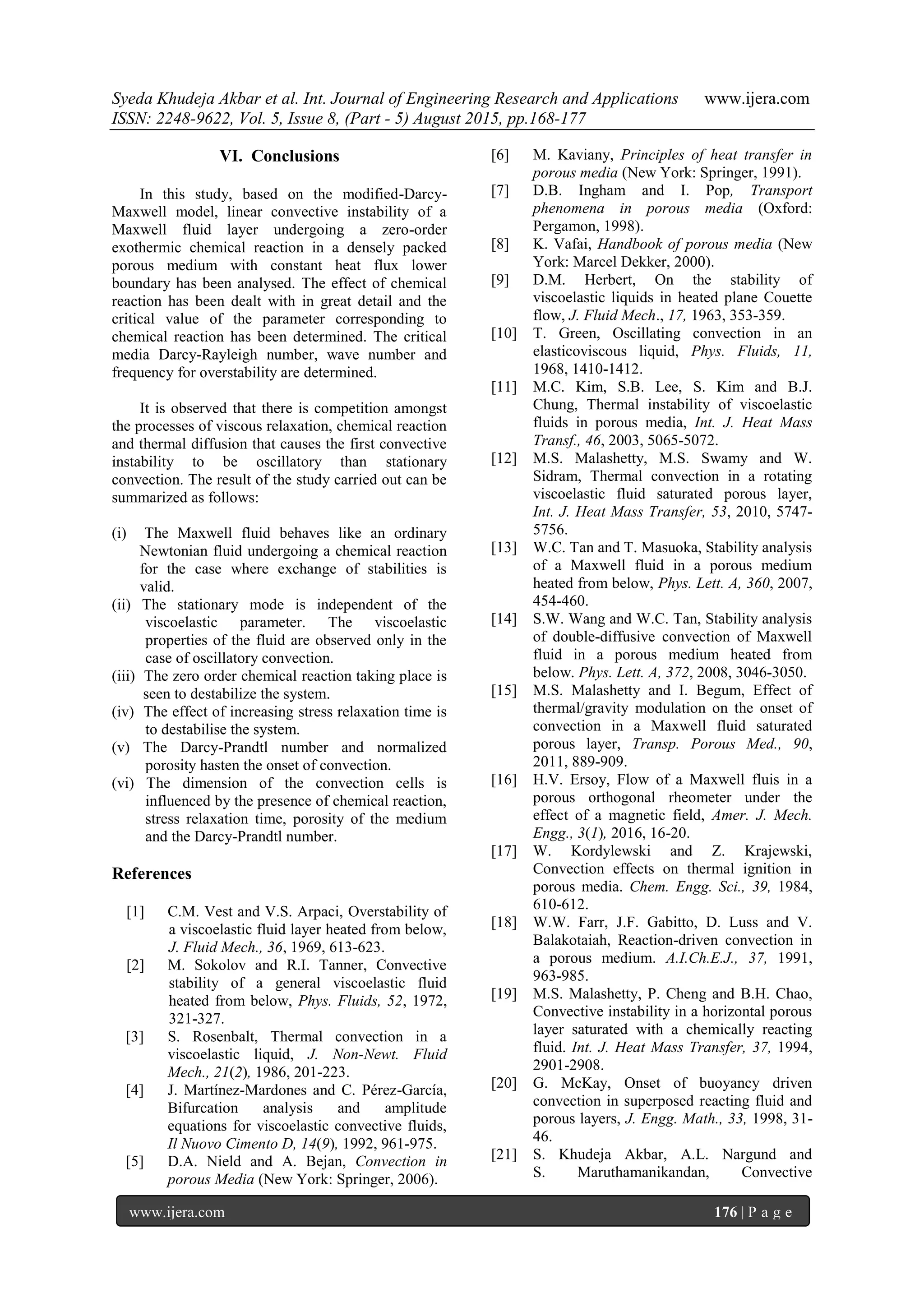 Syeda Khudeja Akbar et al. Int. Journal of Engineering Research and Applications www.ijera.com
ISSN: 2248-9622, Vol. 5, Issue 8, (Part - 5) August 2015, pp.168-177
www.ijera.com 176 | P a g e
VI. Conclusions
In this study, based on the modified-Darcy-
Maxwell model, linear convective instability of a
Maxwell fluid layer undergoing a zero-order
exothermic chemical reaction in a densely packed
porous medium with constant heat flux lower
boundary has been analysed. The effect of chemical
reaction has been dealt with in great detail and the
critical value of the parameter corresponding to
chemical reaction has been determined. The critical
media Darcy-Rayleigh number, wave number and
frequency for overstability are determined.
It is observed that there is competition amongst
the processes of viscous relaxation, chemical reaction
and thermal diffusion that causes the first convective
instability to be oscillatory than stationary
convection. The result of the study carried out can be
summarized as follows:
(i) The Maxwell fluid behaves like an ordinary
Newtonian fluid undergoing a chemical reaction
for the case where exchange of stabilities is
valid.
(ii) The stationary mode is independent of the
viscoelastic parameter. The viscoelastic
properties of the fluid are observed only in the
case of oscillatory convection.
(iii) The zero order chemical reaction taking place is
seen to destabilize the system.
(iv) The effect of increasing stress relaxation time is
to destabilise the system.
(v) The Darcy-Prandtl number and normalized
porosity hasten the onset of convection.
(vi) The dimension of the convection cells is
influenced by the presence of chemical reaction,
stress relaxation time, porosity of the medium
and the Darcy-Prandtl number.
References
[1] C.M. Vest and V.S. Arpaci, Overstability of
a viscoelastic fluid layer heated from below,
J. Fluid Mech., 36, 1969, 613-623.
[2] M. Sokolov and R.I. Tanner, Convective
stability of a general viscoelastic fluid
heated from below, Phys. Fluids, 52, 1972,
321-327.
[3] S. Rosenbalt, Thermal convection in a
viscoelastic liquid, J. Non-Newt. Fluid
Mech., 21(2), 1986, 201-223.
[4] J. Martínez-Mardones and C. Pérez-García,
Bifurcation analysis and amplitude
equations for viscoelastic convective fluids,
Il Nuovo Cimento D, 14(9), 1992, 961-975.
[5] D.A. Nield and A. Bejan, Convection in
porous Media (New York: Springer, 2006).
[6] M. Kaviany, Principles of heat transfer in
porous media (New York: Springer, 1991).
[7] D.B. Ingham and I. Pop, Transport
phenomena in porous media (Oxford:
Pergamon, 1998).
[8] K. Vafai, Handbook of porous media (New
York: Marcel Dekker, 2000).
[9] D.M. Herbert, On the stability of
viscoelastic liquids in heated plane Couette
flow, J. Fluid Mech., 17, 1963, 353-359.
[10] T. Green, Oscillating convection in an
elasticoviscous liquid, Phys. Fluids, 11,
1968, 1410-1412.
[11] M.C. Kim, S.B. Lee, S. Kim and B.J.
Chung, Thermal instability of viscoelastic
fluids in porous media, Int. J. Heat Mass
Transf., 46, 2003, 5065-5072.
[12] M.S. Malashetty, M.S. Swamy and W.
Sidram, Thermal convection in a rotating
viscoelastic fluid saturated porous layer,
Int. J. Heat Mass Transfer, 53, 2010, 5747-
5756.
[13] W.C. Tan and T. Masuoka, Stability analysis
of a Maxwell fluid in a porous medium
heated from below, Phys. Lett. A, 360, 2007,
454-460.
[14] S.W. Wang and W.C. Tan, Stability analysis
of double-diffusive convection of Maxwell
fluid in a porous medium heated from
below. Phys. Lett. A, 372, 2008, 3046-3050.
[15] M.S. Malashetty and I. Begum, Effect of
thermal/gravity modulation on the onset of
convection in a Maxwell fluid saturated
porous layer, Transp. Porous Med., 90,
2011, 889-909.
[16] H.V. Ersoy, Flow of a Maxwell fluis in a
porous orthogonal rheometer under the
effect of a magnetic field, Amer. J. Mech.
Engg., 3(1), 2016, 16-20.
[17] W. Kordylewski and Z. Krajewski,
Convection effects on thermal ignition in
porous media. Chem. Engg. Sci., 39, 1984,
610-612.
[18] W.W. Farr, J.F. Gabitto, D. Luss and V.
Balakotaiah, Reaction-driven convection in
a porous medium. A.I.Ch.E.J., 37, 1991,
963-985.
[19] M.S. Malashetty, P. Cheng and B.H. Chao,
Convective instability in a horizontal porous
layer saturated with a chemically reacting
fluid. Int. J. Heat Mass Transfer, 37, 1994,
2901-2908.
[20] G. McKay, Onset of buoyancy driven
convection in superposed reacting fluid and
porous layers, J. Engg. Math., 33, 1998, 31-
46.
[21] S. Khudeja Akbar, A.L. Nargund and
S. Maruthamanikandan, Convective
 
