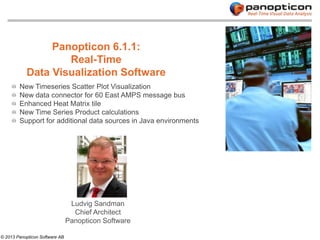 Panopticon 6.1.1:
                   Real-Time
           Data Visualization Software
        New Timeseries Scatter Plot Visualization
        New data connector for 60 East AMPS message bus
        Enhanced Heat Matrix tile
        New Time Series Product calculations
        Support for additional data sources in Java environments




                                 Ludvig Sandman
                                  Chief Architect
                                Panopticon Software

© 2013 Panopticon Software AB
 