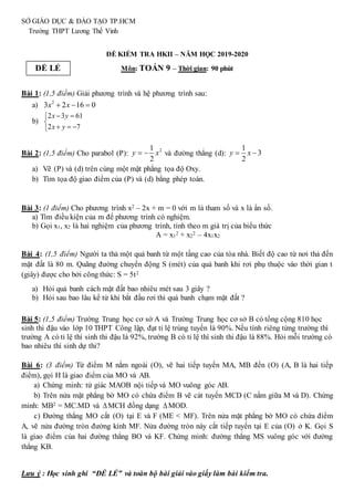 SỞ GIÁO DỤC & ĐÀO TẠO TP.HCM
Trường THPT Lương Thế Vinh
ĐỀ KIỂM TRA HKII – NĂM HỌC 2019-2020
Môn: TOÁN 9 – Thời gian: 90 phút
Bài 1: (1,5 điểm) Giải phương trình và hệ phương trình sau:
a) 2
3 2 16 0
x x
  
b)
2 3 61
2 7
x y
x y
 


  

Bài 2: (1,5 điểm) Cho parabol (P): 2
1
2
 
y x và đường thẳng (d):
1
3
2
y x
 
a) Vẽ (P) và (d) trên cùng một mặt phẳng tọa độ Oxy.
b) Tìm tọa độ giao điểm của (P) và (d) bằng phép toán.
Bài 3: (1 điểm) Cho phương trình x2 – 2x + m = 0 với m là tham số và x là ẩn số.
a) Tìm điều kiện của m để phương trình có nghiệm.
b) Gọi x1, x2 là hai nghiệm của phương trình, tính theo m giá trị của biểu thức
A = x1
2 + x2
2 – 4x1x2
Bài 4: (1,5 điểm) Người ta thả một quả banh từ một tầng cao của tòa nhà. Biết độ cao từ nơi thả đến
mặt đất là 80 m. Quãng đường chuyển động S (mét) của quả banh khi rơi phụ thuộc vào thời gian t
(giây) được cho bởi công thức: S = 5t2
a) Hỏi quả banh cách mặt đất bao nhiêu mét sau 3 giây ?
b) Hỏi sau bao lâu kể từ khi bắt đầu rơi thì quả banh chạm mặt đất ?
Bài 5: (1,5 điểm) Trường Trung học cơ sở A và Trường Trung học cơ sở B có tổng cộng 810 học
sinh thi đậu vào lớp 10 THPT Công lập, đạt tỉ lệ trúng tuyển là 90%. Nếu tính riêng từng trường thì
trường A có tỉ lệ thí sinh thi đậu là 92%, trường B có tỉ lệ thí sinh thi đậu là 88%. Hỏi mỗi trường có
bao nhiêu thí sinh dự thi?
Bài 6: (3 điểm) Từ điểm M nằm ngoài (O), vẽ hai tiếp tuyến MA, MB đến (O) (A, B là hai tiếp
điểm), gọi H là giao điểm của MO và AB.
a) Chứng minh: tứ giác MAOB nội tiếp và MO vuông góc AB.
b) Trên nửa mặt phẳng bờ MO có chứa điểm B vẽ cát tuyến MCD (C nằm giữa M và D). Chứng
minh: MB2 = MC.MD và MCH đồng dạng MOD.
c) Đường thẳng MO cắt (O) tại E và F (ME < MF). Trên nửa mặt phẳng bờ MO có chứa điểm
A, vẽ nửa đường tròn đường kính MF. Nửa đường tròn này cắt tiếp tuyến tại E của (O) ở K. Gọi S
là giao điểm của hai đường thẳng BO và KF. Chứng minh: đường thẳng MS vuông góc với đường
thẳng KB.
Lưu ý : Học sinh ghi “ĐỀ LẺ” và toàn bộ bài giải vào giấy làm bài kiểm tra.
ĐỀ LẺ
 