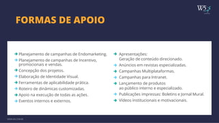 FORMAS DE APOIO publicidade 
Planejamento de campanhas de Endomarketing. 
Planejamento de campanhas de Incentivo, 
promocionais e vendas. 
Concepção dos projetos. 
Elaboração de Identidade Visual. 
Ferramentas de aplicabilidade prática. 
Roteiro de dinâmicas customizadas. 
Apoio na execução de todas as ações. 
Eventos internos e externos. 
WWW.W5.COM.BR 
Apresentações: 
Geração de conteúdo direcionado. 
Anúncios em revistas especializadas. 
Campanhas Multiplataformas. 
Campanhas para Intranet. 
Lançamento de produtos 
ao público interno e especializado. 
Publicações impressas: Boletins e Jornal Mural. 
Vídeos institucionais e motivacionais. 
 
