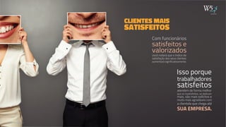 CLIENTES MAIS 
SATISFEITOS 
Com funcionários 
satisfeitos e 
valorizados 
você notará que o índice de 
satisfação dos seus clientes 
aumentará significativamente. 
publicidade 
Isso porque 
trabalhadores 
satisfeitos 
atendem de forma melhor 
que os insatisfeitos, se dedicam 
mais, são mais solícitos e 
muito mais agradáveis com 
a clientela que chega até 
SUA EMPRESA. 
WWW.W5.COM.BR 
 