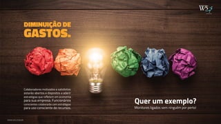DIMINUIÇÃO DE 
Colaboradores motivados e satisfeitos 
estarão abertos e dispostos a aderir 
estratégias que refletem em economia 
para sua empresa. Funcionários 
conscientes colaborarão com estratégias 
para uso consciente de recursos. 
Quer um exemplo? 
Monitores ligados sem ninguém por perto! 
GASTOS. 
publicidade 
WWW.W5.COM.BR 
 