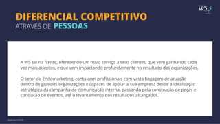 publicidade 
DIFERENCIAL COMPETITIVO 
ATRAVÉS DE PESSOAS 
A W5 sai na frente, oferecendo um novo serviço a seus clientes, que vem ganhando cada 
vez mais adeptos, e que vem impactando profundamente no resultado das organizações. 
O setor de Endomarketing, conta com profissionais com vasta bagagem de atuação 
dentro de grandes organizações e capazes de apoiar a sua empresa desde a idealização 
estratégica da campanha de comunicação interna, passando pela construção de peças e 
condução de eventos, até o levantamento dos resultados alcançados. 
WWW.W5.COM.BR 
 