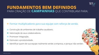 publicidade 
FUNDAMENTOS BEM DEFINIDOS 
PARA CRIAÇÃO DE CAMPANHAS QUE CONTRIBUAM PARA: 
Formar multiplicadores para sua equipe com reforço de venda. 
Construção de ambientes de trabalho saudáveis. 
Valorização de seus colaboradores. 
Promover integração. 
Estimular a produtividade. 
Identificar quem de sua equipe realmente vende a empresa, e porque não vender. 
WWW.W5.COM.BR 
 