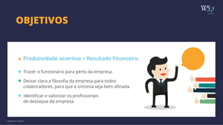 publicidade 
OBJETIVOS 
Produtividade assertiva = Resultado Financeiro. 
Trazer o funcionário para perto da empresa. 
Deixar clara a filosofia da empresa para todos 
colaboradores, para que a sintonia seja bem afinada. 
Identificar e valorizar os profissionais 
de destaque da empresa. 
WWW.W5.COM.BR 
 