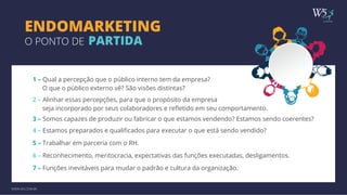 publicidade 
ENDOMARKETING 
O PONTO DE PARTIDA 
1 – Qual a percepção que o público interno tem da empresa? 
WWW.W5.COM.BR 
O que o público externo vê? São visões distintas? 
2 – Alinhar essas percepções, para que o propósito da empresa 
seja incorporado por seus colaboradores e refletido em seu comportamento. 
3 – Somos capazes de produzir ou fabricar o que estamos vendendo? Estamos sendo coerentes? 
4 – Estamos preparados e qualificados para executar o que está sendo vendido? 
5 – Trabalhar em parceria com o RH. 
6 – Reconhecimento, meritocracia, expectativas das funções executadas, desligamentos. 
7 – Funções inevitáveis para mudar o padrão e cultura da organização. 
 