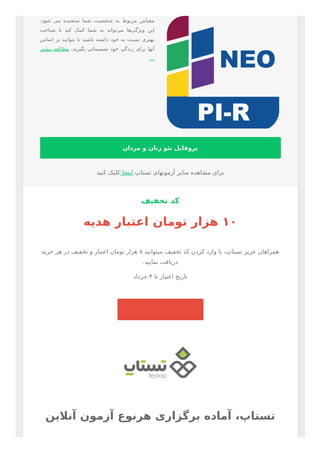 .‫ﺷﻮد‬ ‫ﻣﯽ‬ ‫ﺳﻨﺠﯿﺪه‬ ‫ﺷﻤﺎ‬ ‫ﺷﺨﺼﯿﺖ‬ ‫ﺑﻪ‬ ‫ﻣﺮﺑﻮط‬ ‫ﻣﻘﯿﺎس‬
‫ﺷﻨﺎﺧﺖ‬ ‫ﺗﺎ‬ ‫ﮐﻨﺪ‬ ‫ﮐﻤﮏ‬ ‫ﺷﻤﺎ‬ ‫ﺑﻪ‬ ‫ﺗﻮاﻧﺪ‬‫ﻣﯽ‬ ‫ﻫﺎ‬‫وﯾﮋﮔﯽ‬ ‫اﯾﻦ‬
‫اﺳﺎس‬ ‫ﺑﺮ‬ ‫ﺑﺘﻮاﻧﯿﺪ‬ ‫ﺗﺎ‬ ‫ﺑﺎﺷﯿﺪ‬ ‫داﺷﺘﻪ‬ ‫ﺧﻮد‬ ‫ﺑﻪ‬ ‫ﻧﺴﺒﺖ‬ ‫ﺑﻬﺘﺮی‬
‫ﺑﯿﺸﺘﺮ‬ ‫ﻣﻄﺎﻟﻌﻪ‬ .‫ﺑﮕﯿﺮﯾﺪ‬ ‫ﺗﺼﻤﯿﻤﺎﺗﯽ‬ ‫ﺧﻮد‬ ‫زﻧﺪﮔﯽ‬ ‫ﺑﺮای‬ ‫آﻧﻬﺎ‬
…
‫ﻣﺮدان‬ ‫و‬ ‫زﻧﺎن‬ ‫ﻧﺌﻮ‬ ‫ﭘﺮوﻓﺎﯾﻞ‬
‫ﮐﻨﯿﺪ‬ ‫ﮐﻠﯿﮏ‬ ‫اﯾﻨﺠﺎ‬ ‫ﺗﺴﺘﺎپ‬ ‫آزﻣﻮﻧﻬﺎی‬ ‫ﺳﺎﯾﺮ‬ ‫ﻣﺸﺎﻫﺪه‬ ‫ﺑﺮای‬
‫ﺗﺨﻔﯿﻒ‬ ‫ﮐﺪ‬
‫ﻫﺪﯾﻪ‬ ‫اﻋﺘﺒﺎر‬ ‫ﺗﻮﻣﺎن‬ ‫ﻫﺰار‬ ۱۰
‫ﺧﺮﯾﺪ‬ ‫ﻫﺮ‬ ‫در‬ ‫ﺗﺨﻔﯿﻒ‬ ‫و‬ ‫اﻋﺘﺒﺎر‬ ‫ﺗﻮﻣﺎن‬ ‫ﻫﺰار‬ ۸ ‫ﻣﯿﺘﻮاﻧﯿﺪ‬ ‫ﺗﺨﻔﯿﻒ‬ ‫ﮐﺪ‬ ‫ﮐﺮدن‬ ‫وارد‬ ‫ﺑﺎ‬ ،‫ﺗﺴﺘﺎپ‬ ‫ﻋﺰﯾﺰ‬ ‫ﻫﻤﺮاﻫﺎن‬
.‫ﻧﻤﺎﯾﯿﺪ‬ ‫درﯾﺎﻓﺖ‬
‫ﺧﺮداد‬ ۴ ‫ﺗﺎ‬ ‫اﻋﺘﺒﺎر‬ ‫ﺗﺎرﯾﺦ‬
‫آﻧﻼﯾﻦ‬ ‫آزﻣﻮن‬ ‫ﻫﺮﻧﻮع‬ ‫ﺑﺮﮔﺰاری‬ ‫آﻣﺎده‬ ،‫ﺗﺴﺘﺎپ‬
 