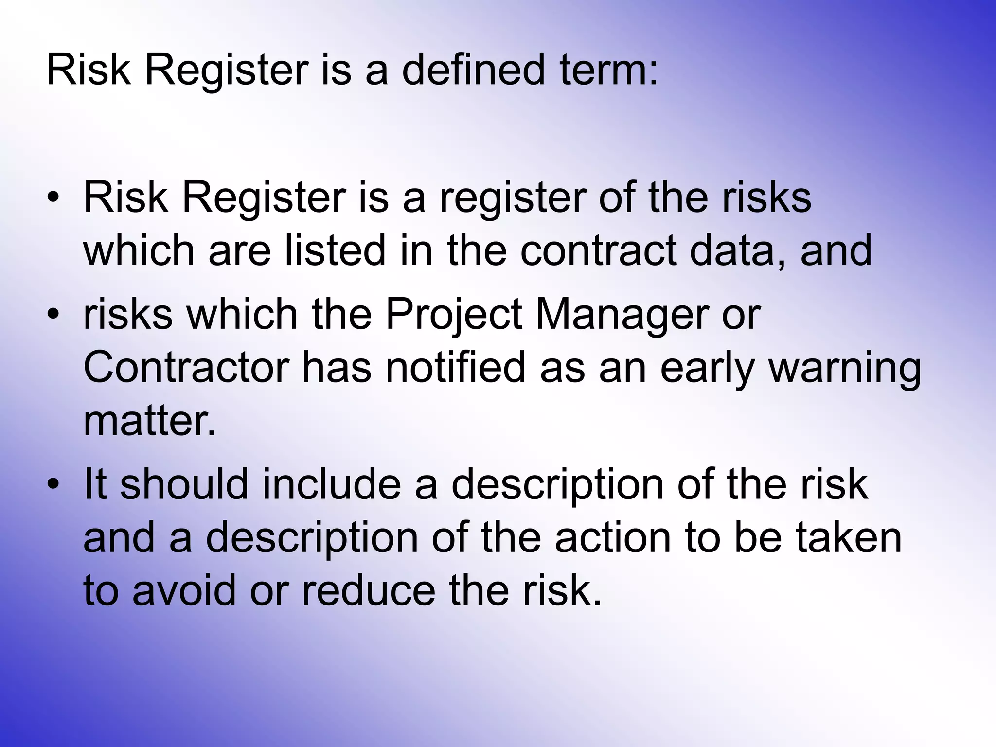 Risk Register is a defined term:
• Risk Register is a register of the risks
which are listed in the contract data, and
• risks which the Project Manager or
Contractor has notified as an early warning
matter.
• It should include a description of the risk
and a description of the action to be taken
to avoid or reduce the risk.
 