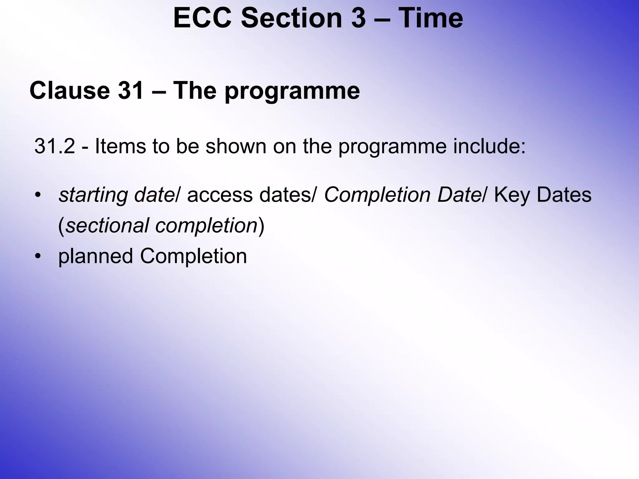 Clause 31 – The programme
31.2 - Items to be shown on the programme include:
• starting date/ access dates/ Completion Date/ Key Dates
(sectional completion)
• planned Completion
ECC Section 3 – Time
 