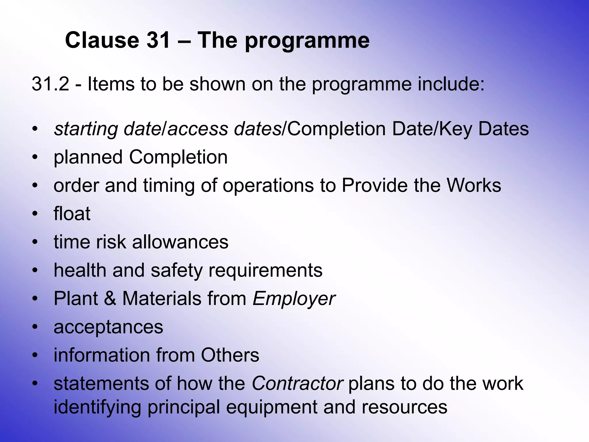 Clause 31 – The programme
31.2 - Items to be shown on the programme include:
• starting date/access dates/Completion Date/Key Dates
• planned Completion
• order and timing of operations to Provide the Works
• float
• time risk allowances
• health and safety requirements
• Plant & Materials from Employer
• acceptances
• information from Others
• statements of how the Contractor plans to do the work
identifying principal equipment and resources
 