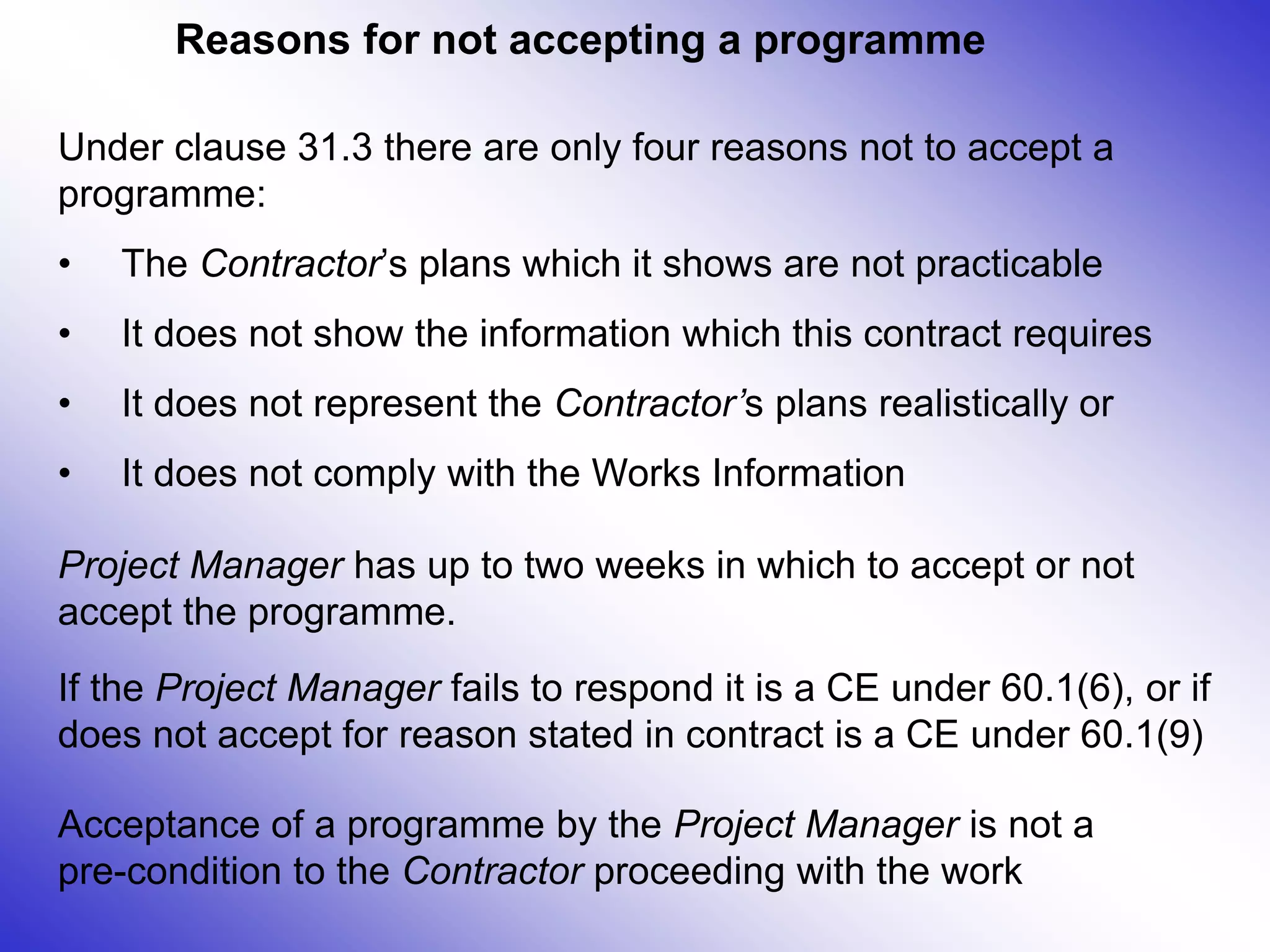 Reasons for not accepting a programme
Under clause 31.3 there are only four reasons not to accept a
programme:
• The Contractor’s plans which it shows are not practicable
• It does not show the information which this contract requires
• It does not represent the Contractor’s plans realistically or
• It does not comply with the Works Information
Project Manager has up to two weeks in which to accept or not
accept the programme.
If the Project Manager fails to respond it is a CE under 60.1(6), or if
does not accept for reason stated in contract is a CE under 60.1(9)
Acceptance of a programme by the Project Manager is not a
pre-condition to the Contractor proceeding with the work
 