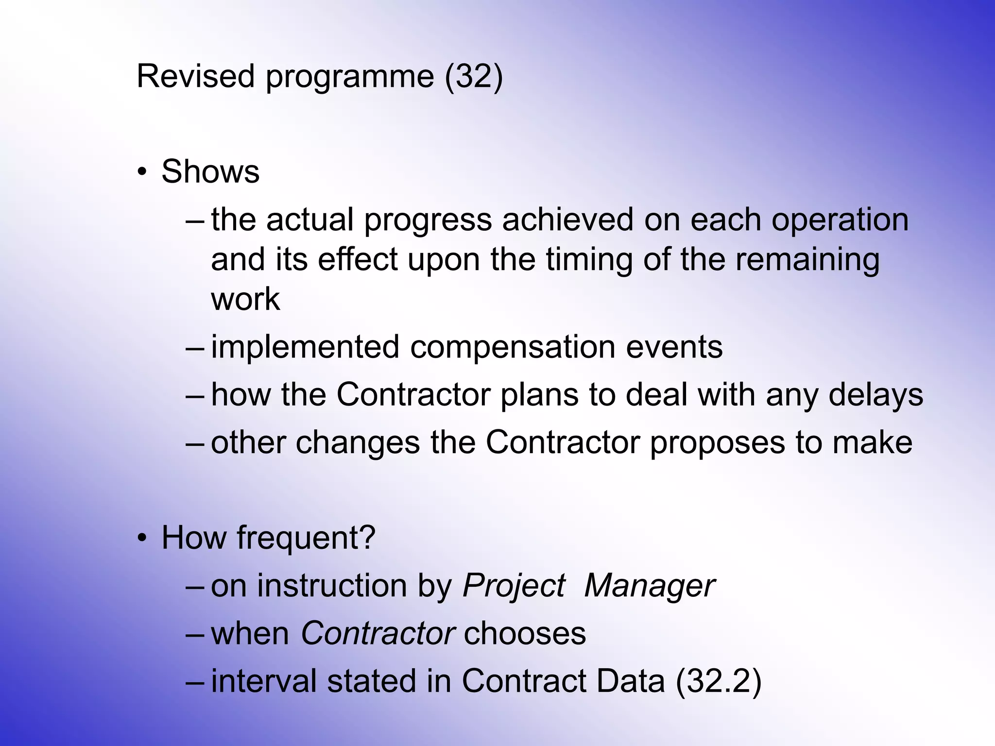 24
Revised programme (32)
• Shows
– the actual progress achieved on each operation
and its effect upon the timing of the remaining
work
– implemented compensation events
– how the Contractor plans to deal with any delays
– other changes the Contractor proposes to make
• How frequent?
– on instruction by Project Manager
– when Contractor chooses
– interval stated in Contract Data (32.2)
 