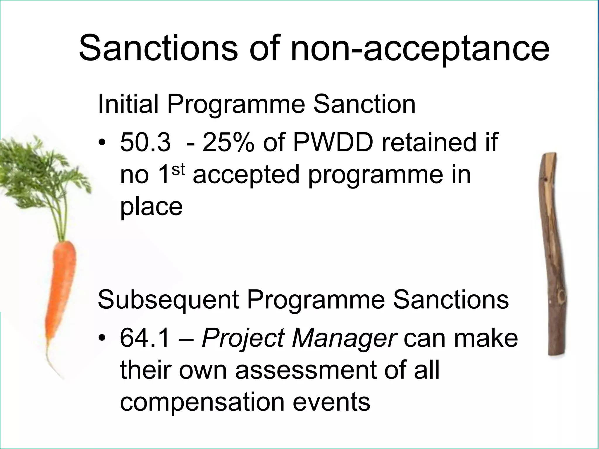 Initial Programme Sanction
• 50.3 - 25% of PWDD retained if
no 1st accepted programme in
place
Subsequent Programme Sanctions
• 64.1 – Project Manager can make
their own assessment of all
compensation events
Sanctions of non-acceptance
 