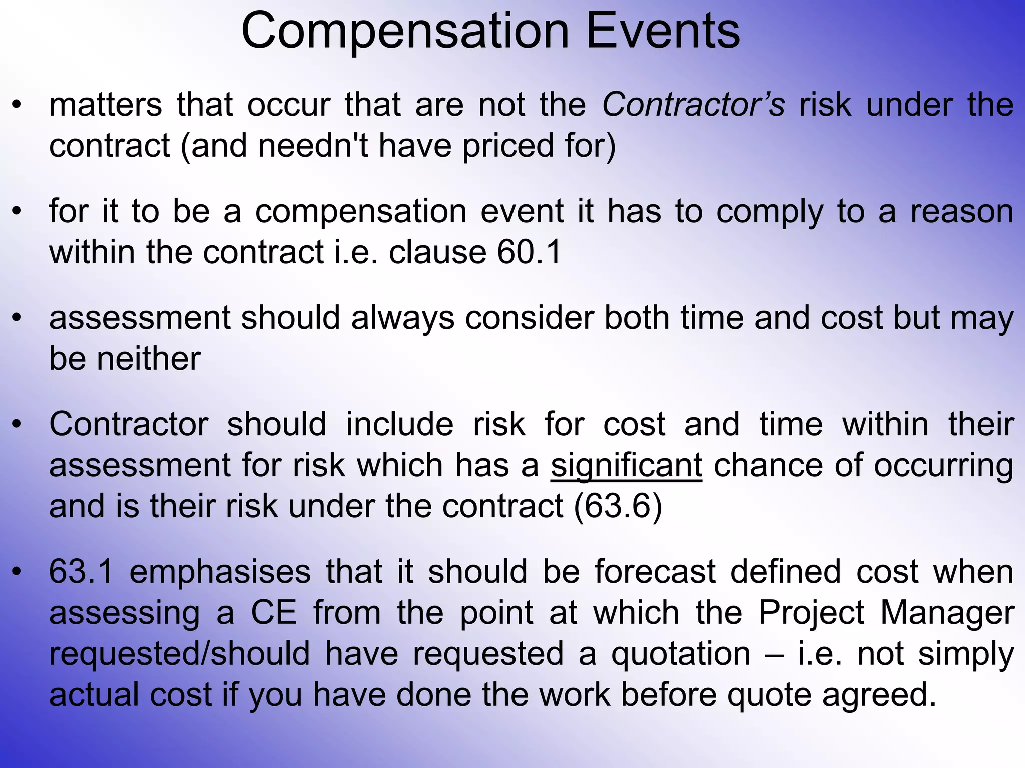 Compensation Events
• matters that occur that are not the Contractor’s risk under the
contract (and needn't have priced for)
• for it to be a compensation event it has to comply to a reason
within the contract i.e. clause 60.1
• assessment should always consider both time and cost but may
be neither
• Contractor should include risk for cost and time within their
assessment for risk which has a significant chance of occurring
and is their risk under the contract (63.6)
• 63.1 emphasises that it should be forecast defined cost when
assessing a CE from the point at which the Project Manager
requested/should have requested a quotation – i.e. not simply
actual cost if you have done the work before quote agreed.
 
