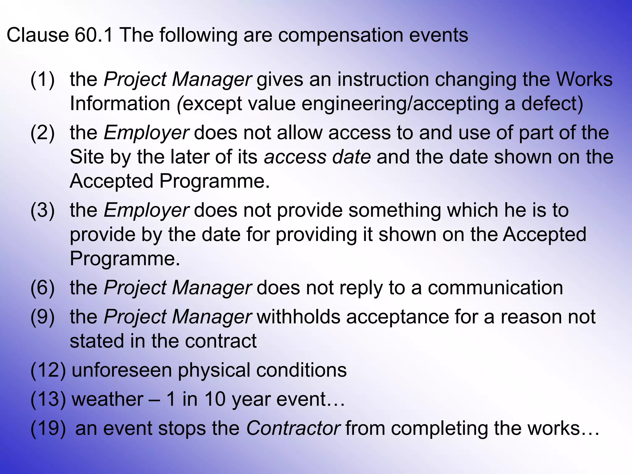 30
Clause 60.1 The following are compensation events
(1) the Project Manager gives an instruction changing the Works
Information (except value engineering/accepting a defect)
(2) the Employer does not allow access to and use of part of the
Site by the later of its access date and the date shown on the
Accepted Programme.
(3) the Employer does not provide something which he is to
provide by the date for providing it shown on the Accepted
Programme.
(6) the Project Manager does not reply to a communication
(9) the Project Manager withholds acceptance for a reason not
stated in the contract
(12) unforeseen physical conditions
(13) weather – 1 in 10 year event…
(19) an event stops the Contractor from completing the works…
 