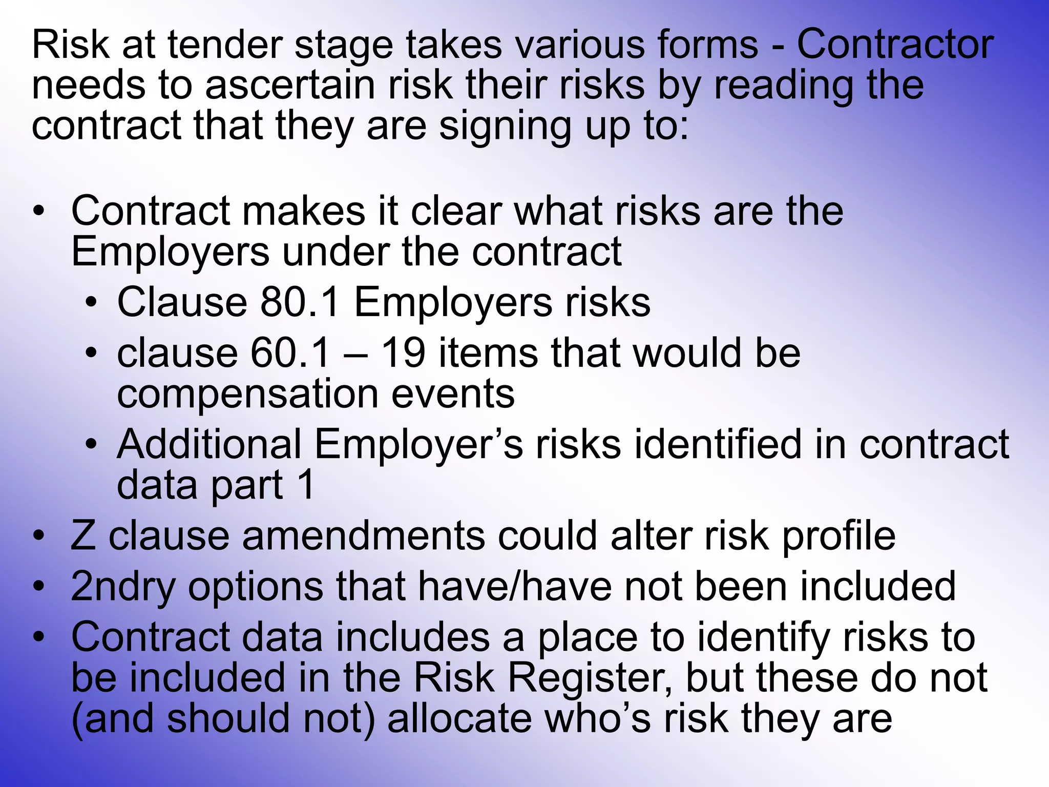 Risk at tender stage takes various forms - Contractor
needs to ascertain risk their risks by reading the
contract that they are signing up to:
• Contract makes it clear what risks are the
Employers under the contract
• Clause 80.1 Employers risks
• clause 60.1 – 19 items that would be
compensation events
• Additional Employer’s risks identified in contract
data part 1
• Z clause amendments could alter risk profile
• 2ndry options that have/have not been included
• Contract data includes a place to identify risks to
be included in the Risk Register, but these do not
(and should not) allocate who’s risk they are
 