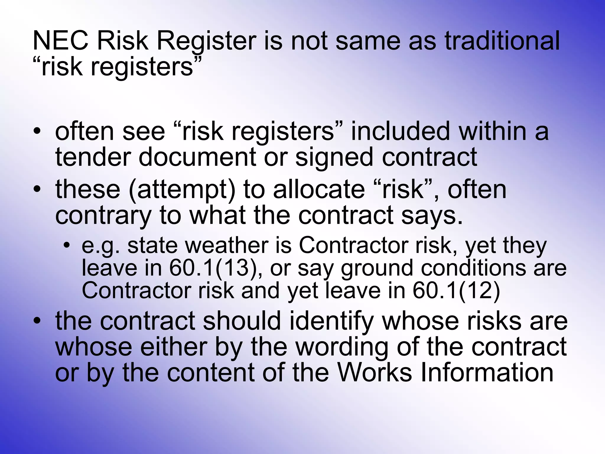 NEC Risk Register is not same as traditional
“risk registers”
• often see “risk registers” included within a
tender document or signed contract
• these (attempt) to allocate “risk”, often
contrary to what the contract says.
• e.g. state weather is Contractor risk, yet they
leave in 60.1(13), or say ground conditions are
Contractor risk and yet leave in 60.1(12)
• the contract should identify whose risks are
whose either by the wording of the contract
or by the content of the Works Information
 