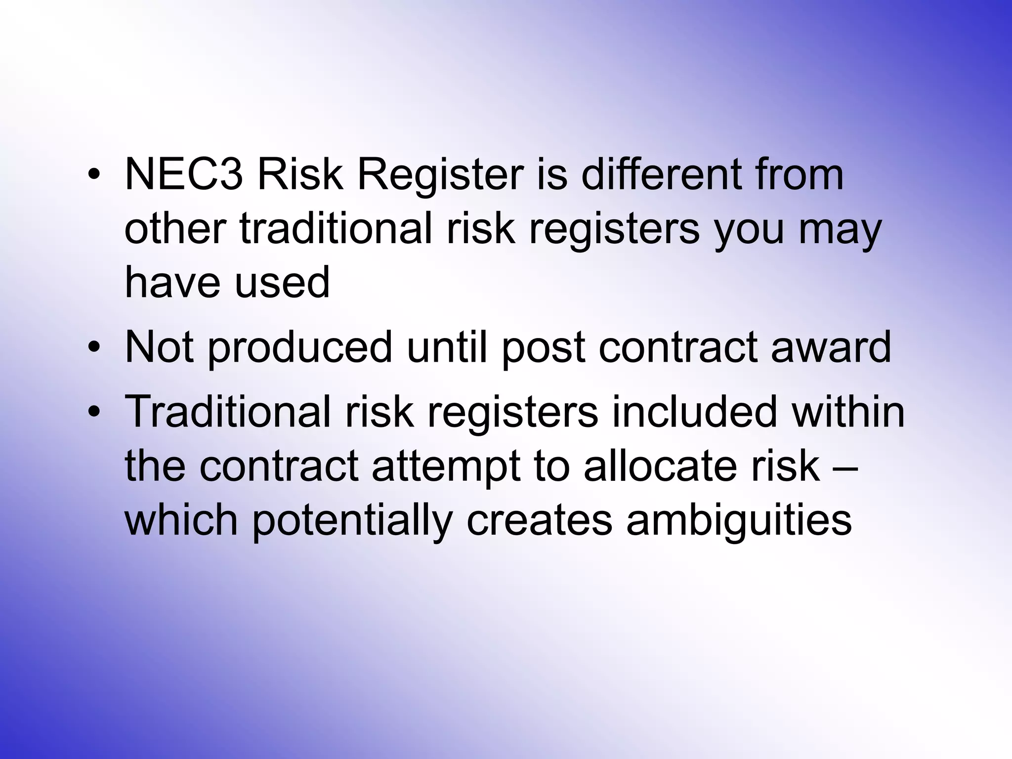 • NEC3 Risk Register is different from
other traditional risk registers you may
have used
• Not produced until post contract award
• Traditional risk registers included within
the contract attempt to allocate risk –
which potentially creates ambiguities
 