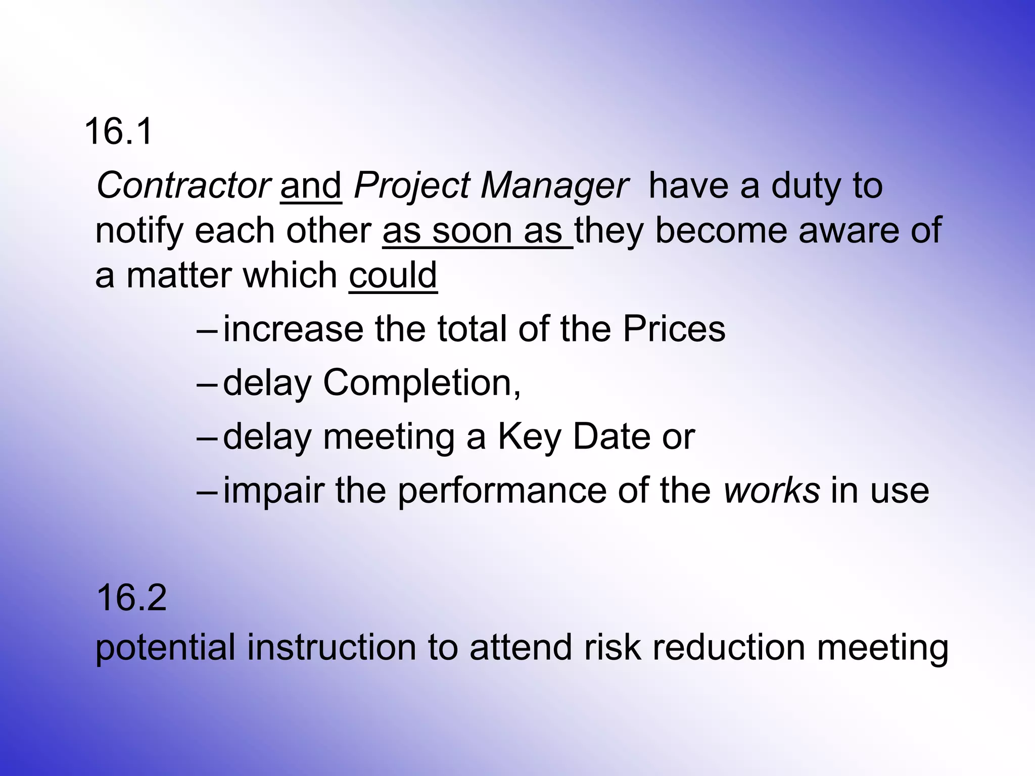 8
16.1
Contractor and Project Manager have a duty to
notify each other as soon as they become aware of
a matter which could
–increase the total of the Prices
–delay Completion,
–delay meeting a Key Date or
–impair the performance of the works in use
16.2
potential instruction to attend risk reduction meeting
 