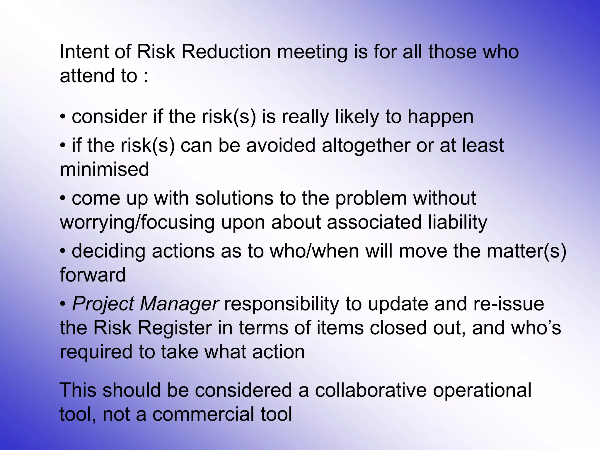 9
Intent of Risk Reduction meeting is for all those who
attend to :
• consider if the risk(s) is really likely to happen
• if the risk(s) can be avoided altogether or at least
minimised
• come up with solutions to the problem without
worrying/focusing upon about associated liability
• deciding actions as to who/when will move the matter(s)
forward
• Project Manager responsibility to update and re-issue
the Risk Register in terms of items closed out, and who’s
required to take what action
This should be considered a collaborative operational
tool, not a commercial tool
 
