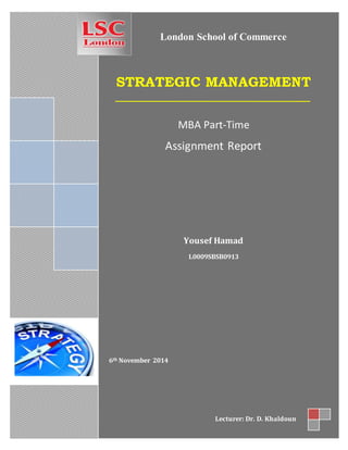 STRATEGIC MANAGEMENT
MBA Part-Time
Assignment Report
Yousef Hamad
L0009SBSB0913
6th November 2014
Lecturer: Dr. D. Khaldoun
London School of Commerce
 