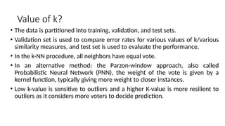 Value of k?
• The data is partitioned into training, validation, and test sets.
• Validation set is used to compare error rates for various values of k/various
similarity measures, and test set is used to evaluate the performance.
• In the k-NN procedure, all neighbors have equal vote.
• In an alternative method: the Parzon-window approach, also called
Probabilistic Neural Network (PNN), the weight of the vote is given by a
kernel function, typically giving more weight to closer instances.
• Low k-value is sensitive to outliers and a higher K-value is more resilient to
outliers as it considers more voters to decide prediction.
 