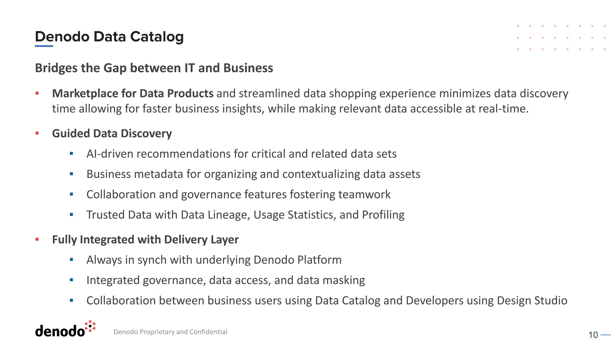 10
Bridges the Gap between IT and Business
▪ Marketplace for Data Products and streamlined data shopping experience minimizes data discovery
time allowing for faster business insights, while making relevant data accessible at real-time.
▪ Guided Data Discovery
▪ AI-driven recommendations for critical and related data sets
▪ Business metadata for organizing and contextualizing data assets
▪ Collaboration and governance features fostering teamwork
▪ Trusted Data with Data Lineage, Usage Statistics, and Profiling
▪ Fully Integrated with Delivery Layer
▪ Always in synch with underlying Denodo Platform
▪ Integrated governance, data access, and data masking
▪ Collaboration between business users using Data Catalog and Developers using Design Studio
Denodo Proprietary and Confidential
 