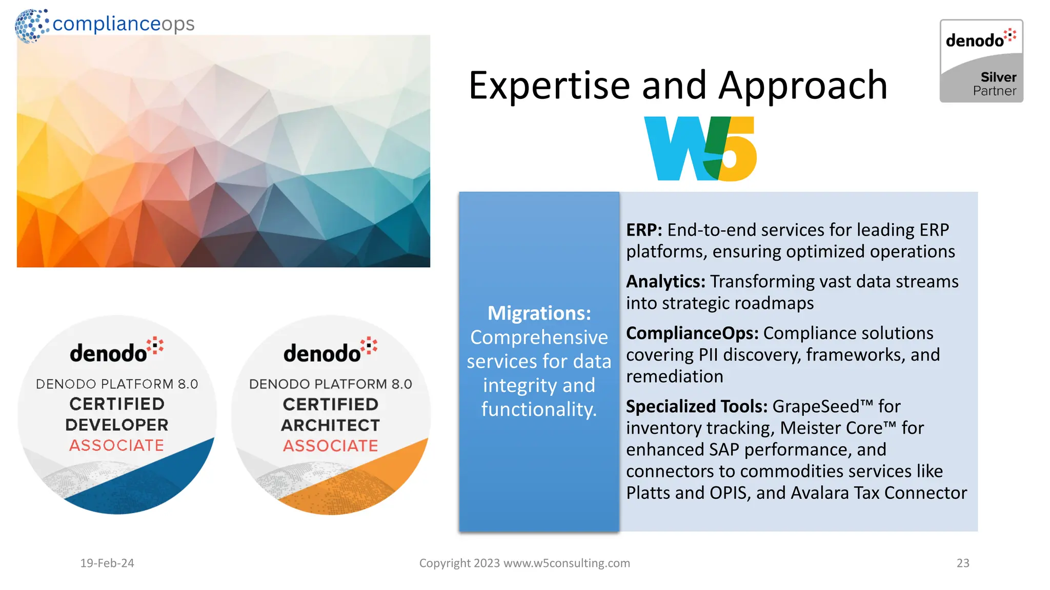 Expertise and Approach
19-Feb-24 Copyright 2023 www.w5consulting.com 23
ERP: End-to-end services for leading ERP
platforms, ensuring optimized operations
Analytics: Transforming vast data streams
into strategic roadmaps
ComplianceOps: Compliance solutions
covering PII discovery, frameworks, and
remediation
Specialized Tools: GrapeSeed for
inventory tracking, Meister Core for
enhanced SAP performance, and
connectors to commodities services like
Platts and OPIS, and Avalara Tax Connector
Migrations:
Comprehensive
services for data
integrity and
functionality.
 