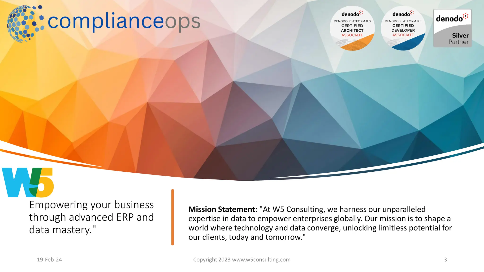 Empowering your business
through advanced ERP and
data mastery."
Mission Statement: "At W5 Consulting, we harness our unparalleled
expertise in data to empower enterprises globally. Our mission is to shape a
world where technology and data converge, unlocking limitless potential for
our clients, today and tomorrow."
19-Feb-24 Copyright 2023 www.w5consulting.com 3
 