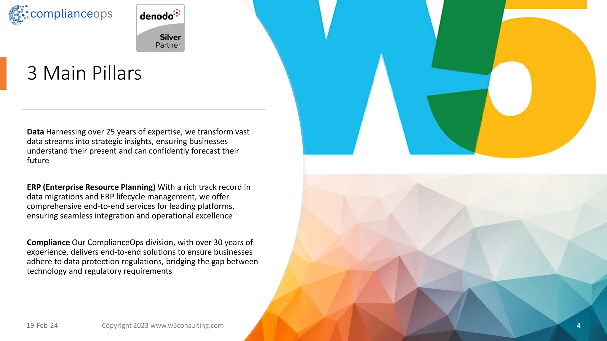 3 Main Pillars
Data Harnessing over 25 years of expertise, we transform vast
data streams into strategic insights, ensuring businesses
understand their present and can confidently forecast their
future
ERP (Enterprise Resource Planning) With a rich track record in
data migrations and ERP lifecycle management, we offer
comprehensive end-to-end services for leading platforms,
ensuring seamless integration and operational excellence
Compliance Our ComplianceOps division, with over 30 years of
experience, delivers end-to-end solutions to ensure businesses
adhere to data protection regulations, bridging the gap between
technology and regulatory requirements
19-Feb-24 Copyright 2023 www.w5consulting.com 4
 