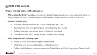 10
Bridges the Gap between IT and Business
▪ Marketplace for Data Products and streamlined data shopping experience minimizes data discovery
time allowing for faster business insights, while making relevant data accessible at real-time.
▪ Guided Data Discovery
▪ AI-driven recommendations for critical and related data sets
▪ Business metadata for organizing and contextualizing data assets
▪ Collaboration and governance features fostering teamwork
▪ Trusted Data with Data Lineage, Usage Statistics, and Profiling
▪ Fully Integrated with Delivery Layer
▪ Always in synch with underlying Denodo Platform
▪ Integrated governance, data access, and data masking
▪ Collaboration between business users using Data Catalog and Developers using Design Studio
Denodo Proprietary and Confidential
 