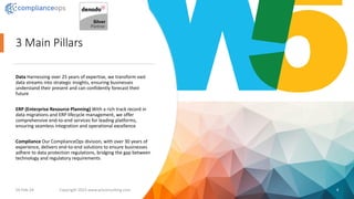 3 Main Pillars
Data Harnessing over 25 years of expertise, we transform vast
data streams into strategic insights, ensuring businesses
understand their present and can confidently forecast their
future
ERP (Enterprise Resource Planning) With a rich track record in
data migrations and ERP lifecycle management, we offer
comprehensive end-to-end services for leading platforms,
ensuring seamless integration and operational excellence
Compliance Our ComplianceOps division, with over 30 years of
experience, delivers end-to-end solutions to ensure businesses
adhere to data protection regulations, bridging the gap between
technology and regulatory requirements
19-Feb-24 Copyright 2023 www.w5consulting.com 4
 