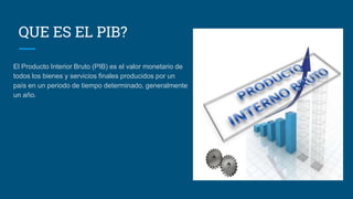 QUE ES EL PIB?
El Producto Interior Bruto (PIB) es el valor monetario de
todos los bienes y servicios finales producidos por un
país en un periodo de tiempo determinado, generalmente
un año.
 