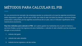 MÉTODOS PARA CALCULAR EL PIB
En una economía de mercado, las empresas ajustan su producción a lo que los agentes económicos
están dispuestos a gastar. De ahí que el PIB, que mide el valor de todos los bienes y servicios finales
producidos o adquiridos por los agentes económicos de un país, sea un indicador significativo de la
marcha de la economía.
Hay tres métodos para calcular el PIB: ver cuánto gastan los habitantes de un país en bienes y
servicios finales; sumar los ingresos de esos habitantes; o calcular el valor añadido que las empresas
otorgan a sus producto
1. método del gasto
2. método del valor añadido
3. método de los ingresos o de las rentas
 