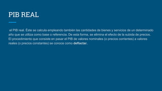 PIB REAL
el PIB real. Éste se calcula empleando también las cantidades de bienes y servicios de un determinado
año que se utiliza como base o referencia. De esta forma, se elimina el efecto de la subida de precios.
El procedimiento que consiste en pasar el PIB de valores nominales (o precios corrientes) a valores
reales (o precios constantes) se conoce como deflactar.
 