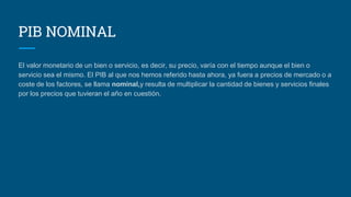 PIB NOMINAL
El valor monetario de un bien o servicio, es decir, su precio, varía con el tiempo aunque el bien o
servicio sea el mismo. El PIB al que nos hemos referido hasta ahora, ya fuera a precios de mercado o a
coste de los factores, se llama nominal,y resulta de multiplicar la cantidad de bienes y servicios finales
por los precios que tuvieran el año en cuestión.
 