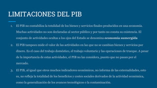 LIMITACIONES DEL PIB
1. El PIB no contabiliza la totalidad de los bienes y servicios finales producidos en una economía.
Muchas actividades no son declaradas al sector público y por tanto no consta su existencia. El
conjunto de actividades ocultas a los ojos del Estado se denomina economía sumergida
2. El PIB tampoco mide el valor de las actividades en las que no se cambian bienes y servicios por
dinero. Es el caso del trabajo doméstico, el trabajo voluntario y las operaciones de trueque. A pesar
de la importancia de estas actividades, el PIB no las considera, puesto que no pasan por el
mercado.
3. El PIB, al igual que otros muchos indicadores económicos, no informa de las externalidades, esto
es, no refleja la totalidad de los beneficios y costes sociales derivados de la actividad económica,
como la generalización de los avances tecnológicos o la contaminación.
 