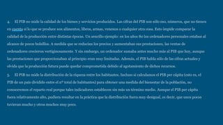 4. El PIB no mide la calidad de los bienes y servicios producidos. Las cifras del PIB son sólo eso, números, que no tienen
en cuenta si lo que se produce son alimentos, libros, armas, venenos o cualquier otra cosa. Esto impide comparar la
calidad de la producción entre distintas épocas. Un sencillo ejemplo: en los años 80 los ordenadores personales estaban al
alcance de pocos bolsillos. A medida que se reducían los precios y aumentaban sus prestaciones, las ventas de
ordenadores crecieron vertiginosamente. Y sin embargo, un ordenador sumaba antes mucho más al PIB que hoy, aunque
las prestaciones que proporcionaban al principio eran muy limitadas. Además, el PIB habla sólo de las cifras actuales y
olvida que la producción futura puede quedar comprometida debido al agotamiento de dichos recursos.
5. El PIB no mide la distribución de la riqueza entre los habitantes. Incluso si calculamos el PIB per cápita (esto es, el
PIB de un país dividido entre el nº total de habitantes) para obtener una medida del bienestar de la población, no
conoceremos el reparto real porque tales indicadores establecen sin más un término medio. Aunque el PIB per cápita
fuera relativamente alto, pudiera resultar en la práctica que la distribución fuera muy desigual, es decir, que unos pocos
tuvieran mucho y otros muchos muy poco.
 