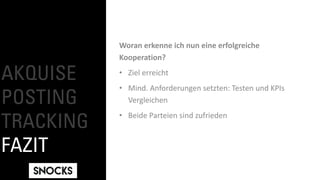 AKQUISE
POSTING
TRACKING
FAZIT
Woran erkenne ich nun eine erfolgreiche
Kooperation?
• Ziel erreicht
• Mind. Anforderungen setzten: Testen und KPIs
Vergleichen
• Beide Parteien sind zufrieden
 