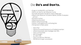 Die Do‘s and Don‘ts.
üLege im Vorfeld KPIs und Ziele fest
üNimm dir Zeit für die Influencer Suche
üErmittle die besten Kanäle für deine Zielgruppe
üMache die Influencer mit deiner Marke und den Produkten
vertraut
üKreative Freiheit
ü#sponsoredcontent
üKlarer Influencervertrag
üSetzte Trackingelemente rechtzeitig fest
üVerwende Innhalte weiter
- Ohne Plan
- Influencerauswahl basierend auf Eitelkeitsmetriken
- Influencerauswahl, dann festlegen der KPIs
- Fokus auf Quantität
- Micromanagen
- Zu viele CTAs
- Fokus auf falschen Metriken
- ROI Berechnungen auszulassen
 