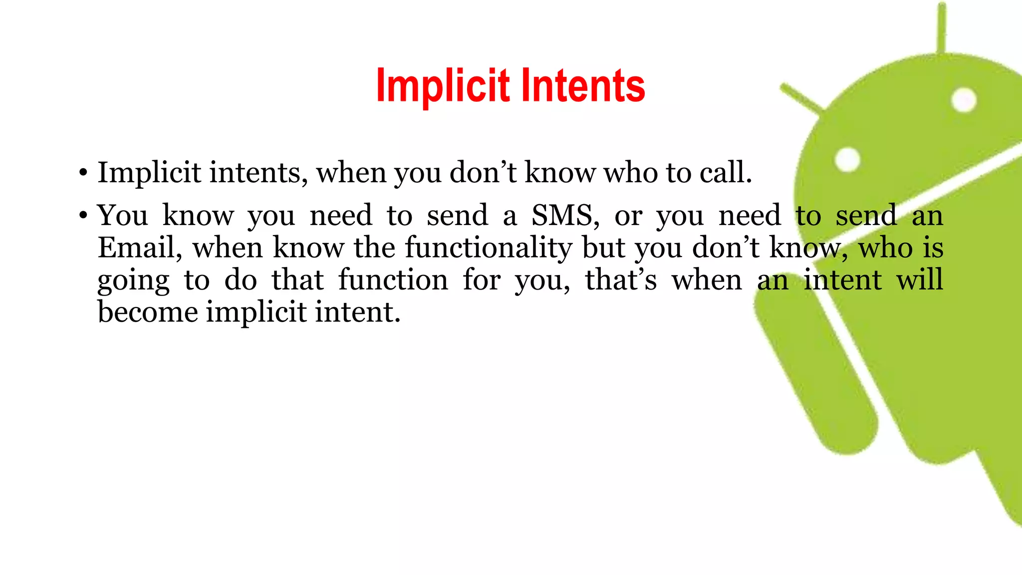 Implicit Intents
• Implicit intents, when you don’t know who to call.
• You know you need to send a SMS, or you need to send an
Email, when know the functionality but you don’t know, who is
going to do that function for you, that’s when an intent will
become implicit intent.
 