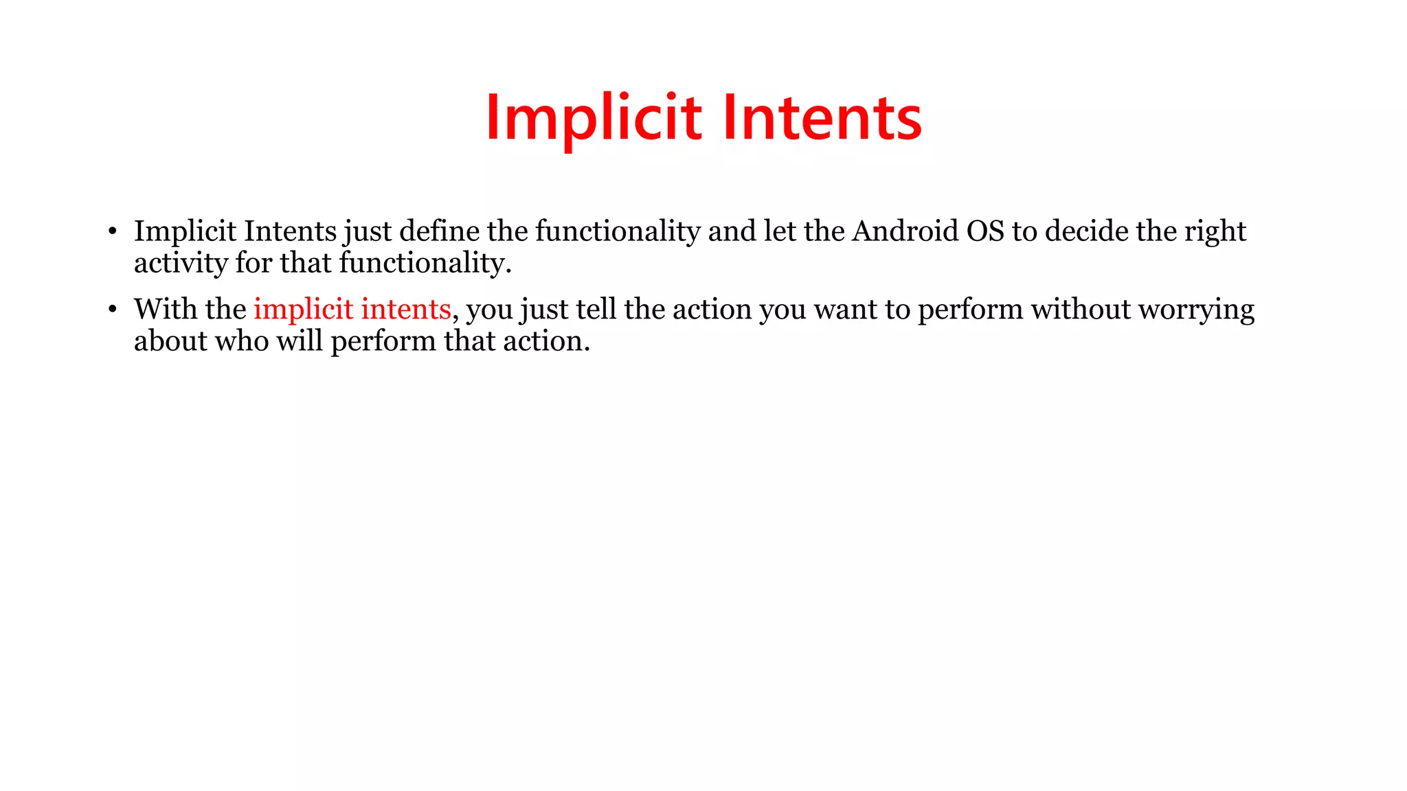 Implicit Intents
• Implicit Intents just define the functionality and let the Android OS to decide the right
activity for that functionality.
• With the implicit intents, you just tell the action you want to perform without worrying
about who will perform that action.
 