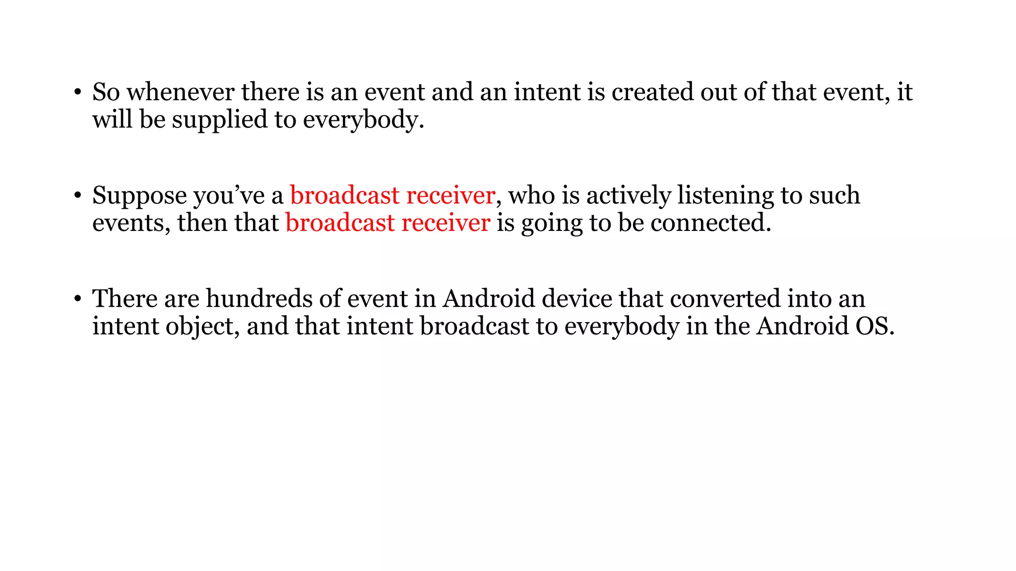 • So whenever there is an event and an intent is created out of that event, it
will be supplied to everybody.
• Suppose you’ve a broadcast receiver, who is actively listening to such
events, then that broadcast receiver is going to be connected.
• There are hundreds of event in Android device that converted into an
intent object, and that intent broadcast to everybody in the Android OS.
 