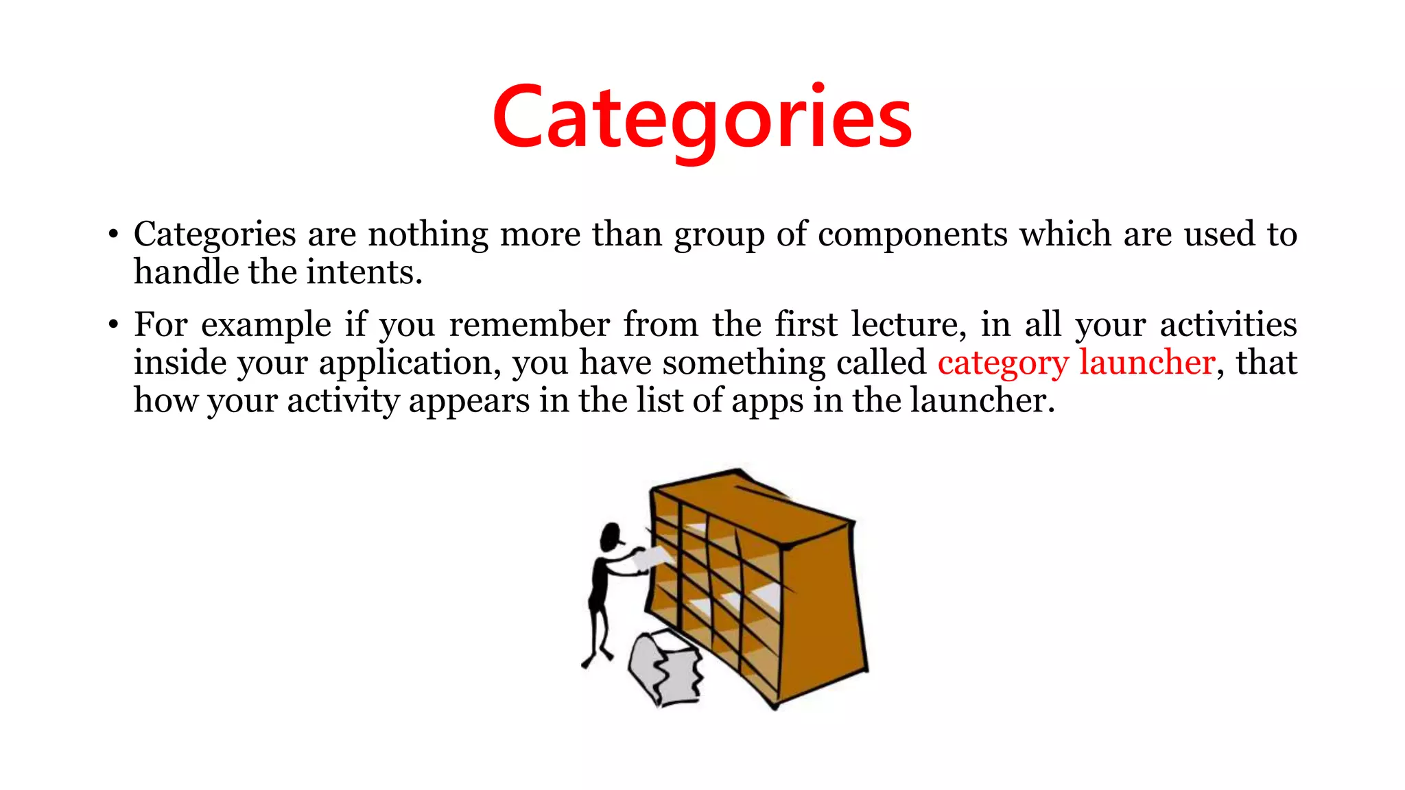 Categories
• Categories are nothing more than group of components which are used to
handle the intents.
• For example if you remember from the first lecture, in all your activities
inside your application, you have something called category launcher, that
how your activity appears in the list of apps in the launcher.
 