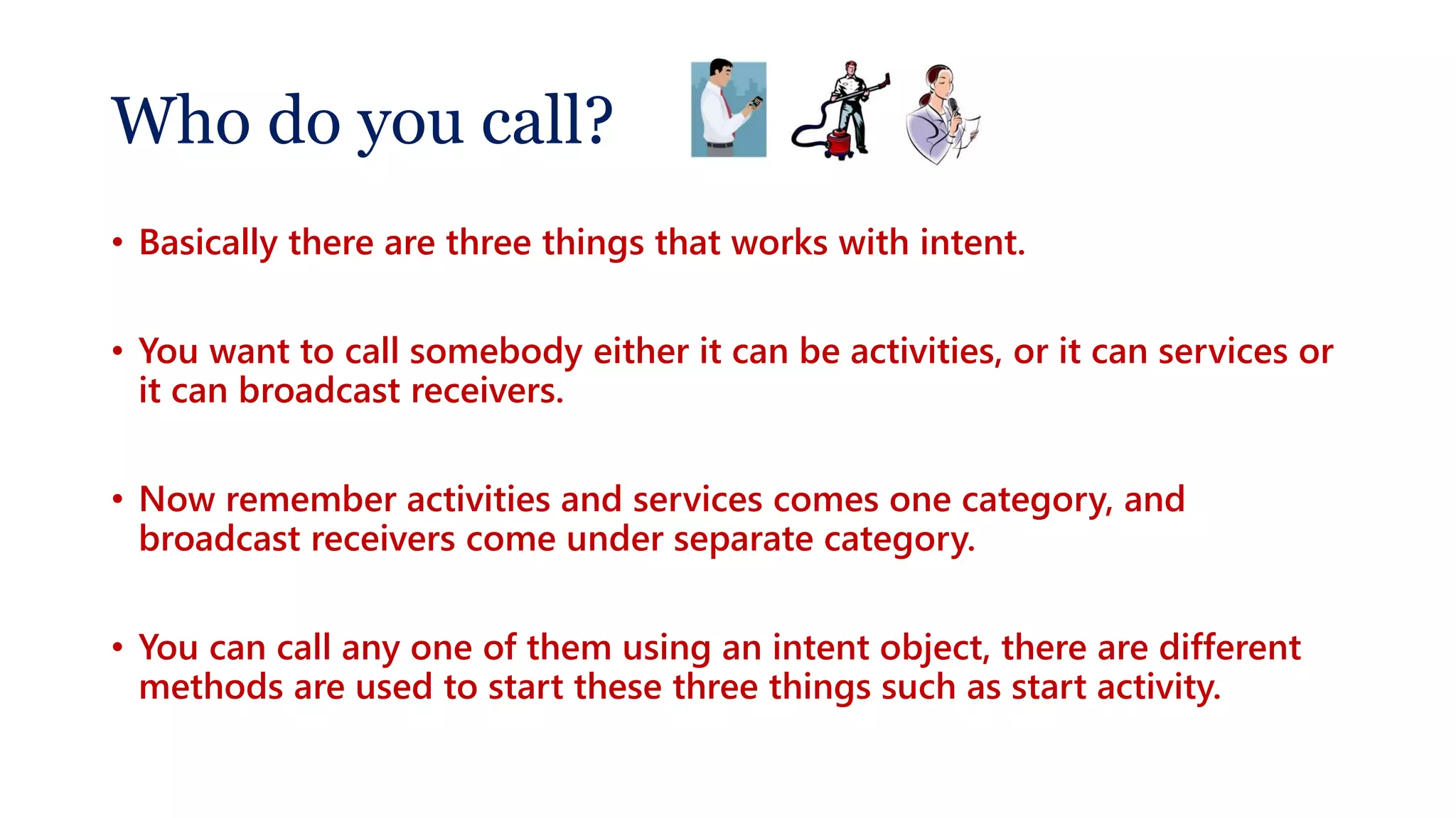 Who do you call?
• Basically there are three things that works with intent.
• You want to call somebody either it can be activities, or it can services or
it can broadcast receivers.
• Now remember activities and services comes one category, and
broadcast receivers come under separate category.
• You can call any one of them using an intent object, there are different
methods are used to start these three things such as start activity.
 