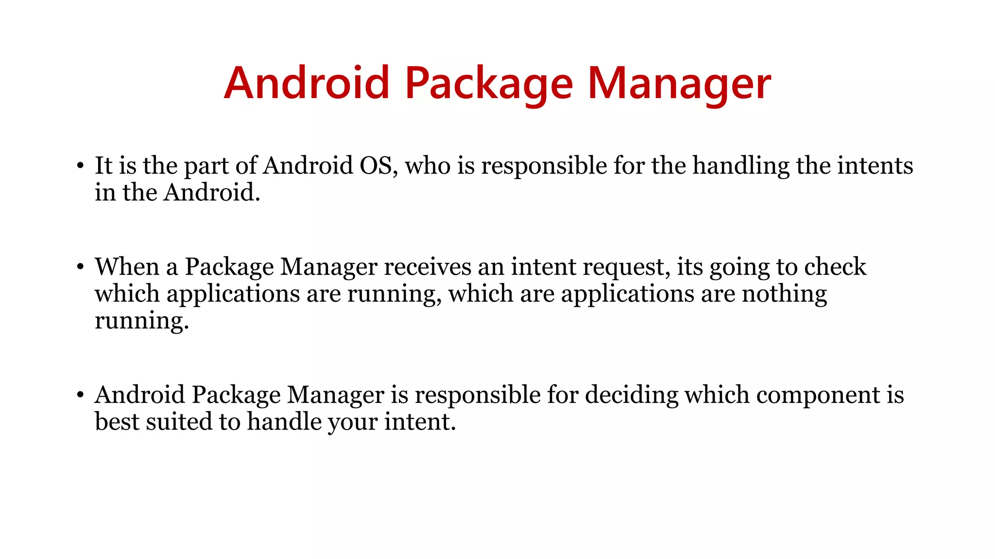 Android Package Manager
• It is the part of Android OS, who is responsible for the handling the intents
in the Android.
• When a Package Manager receives an intent request, its going to check
which applications are running, which are applications are nothing
running.
• Android Package Manager is responsible for deciding which component is
best suited to handle your intent.
 