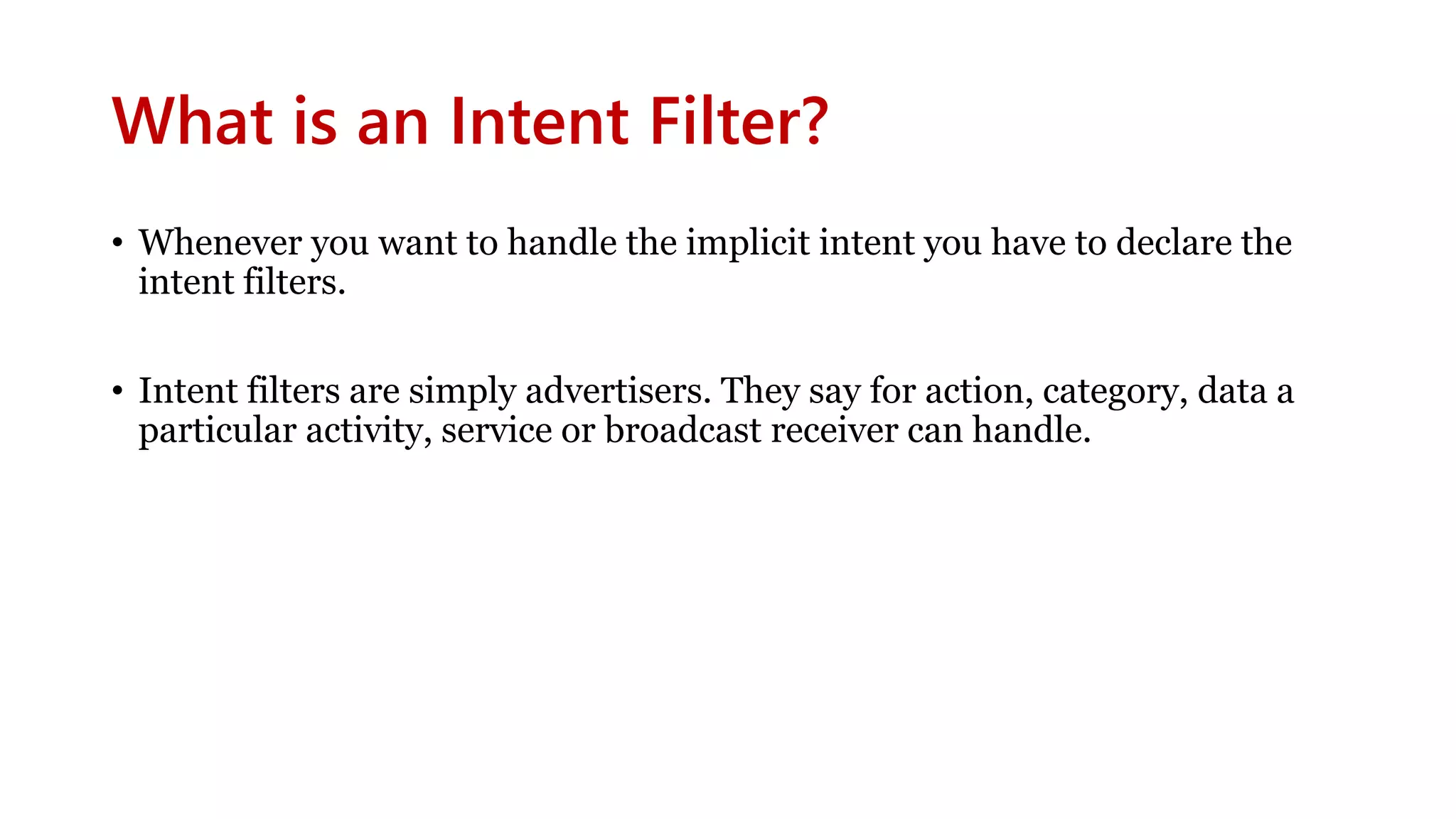 What is an Intent Filter?
• Whenever you want to handle the implicit intent you have to declare the
intent filters.
• Intent filters are simply advertisers. They say for action, category, data a
particular activity, service or broadcast receiver can handle.
 
