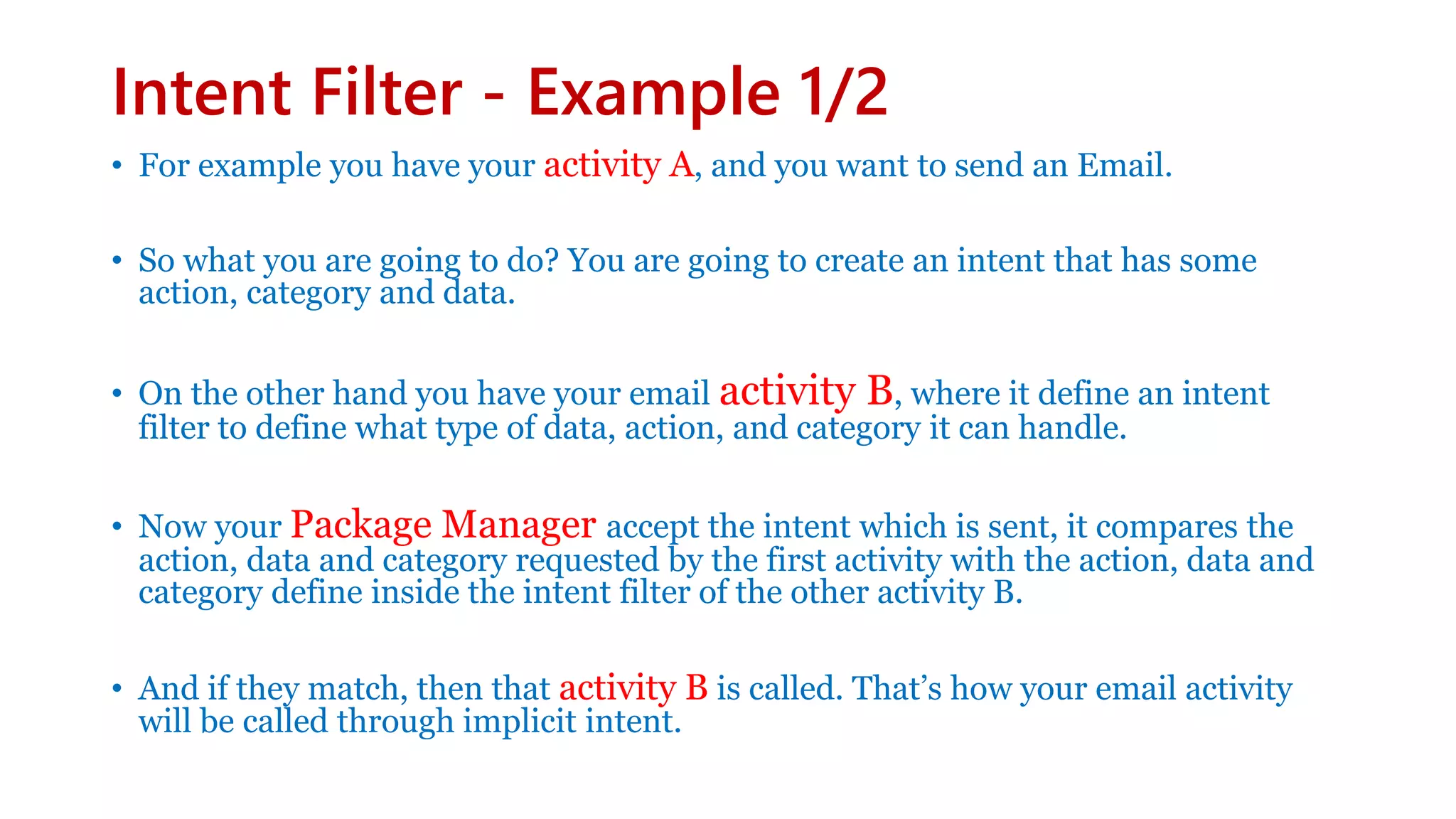 Intent Filter - Example 1/2
• For example you have your activity A, and you want to send an Email.
• So what you are going to do? You are going to create an intent that has some
action, category and data.
• On the other hand you have your email activity B, where it define an intent
filter to define what type of data, action, and category it can handle.
• Now your Package Manager accept the intent which is sent, it compares the
action, data and category requested by the first activity with the action, data and
category define inside the intent filter of the other activity B.
• And if they match, then that activity B is called. That’s how your email activity
will be called through implicit intent.
 