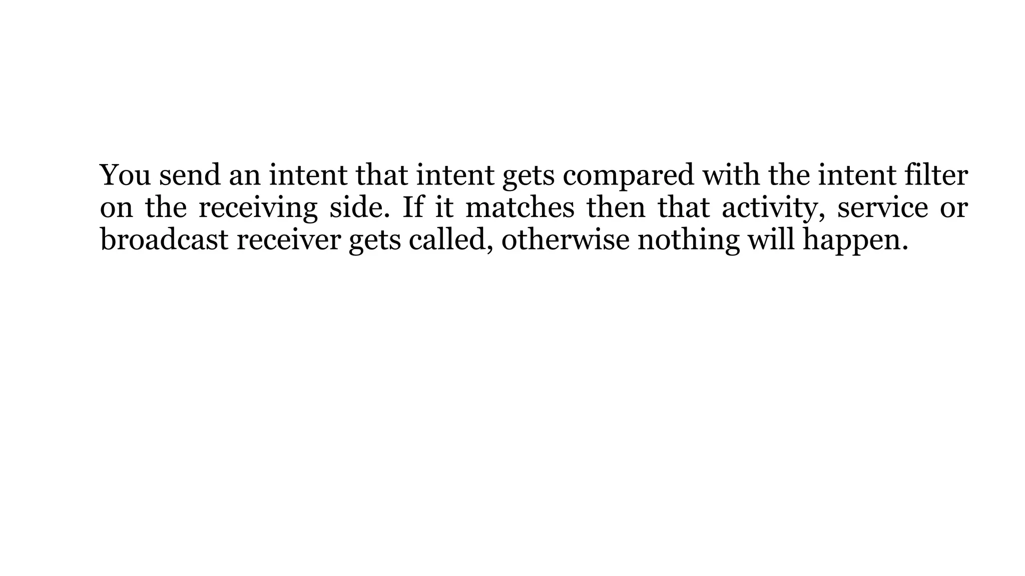 You send an intent that intent gets compared with the intent filter
on the receiving side. If it matches then that activity, service or
broadcast receiver gets called, otherwise nothing will happen.
 