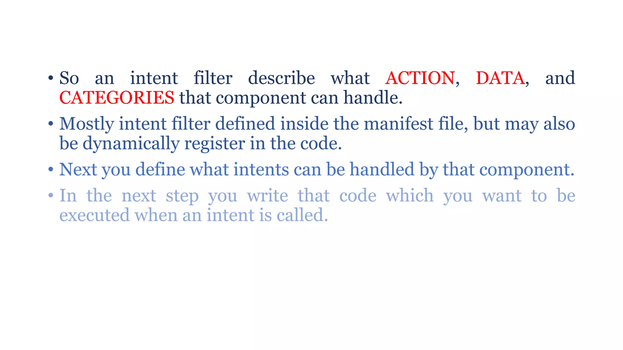 • So an intent filter describe what ACTION, DATA, and
CATEGORIES that component can handle.
• Mostly intent filter defined inside the manifest file, but may also
be dynamically register in the code.
• Next you define what intents can be handled by that component.
• In the next step you write that code which you want to be
executed when an intent is called.
 